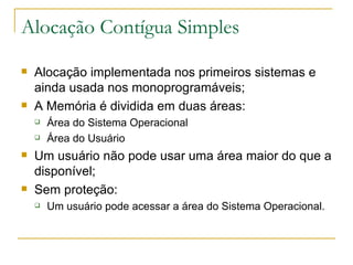 Alocação Contígua Simples Alocação implementada nos primeiros sistemas e ainda usada nos monoprogramáveis; A Memória é dividida em duas áreas:  Área do Sistema Operacional Área do Usuário Um usuário não pode usar uma área maior do que a disponível; Sem proteção: Um usuário pode acessar a área do Sistema Operacional. 