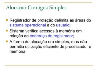 Alocação Contígua Simples Registrador de proteção delimita as áreas do  sistema operacional  e do  usuário ; Sistema verifica acessos à memória em relação ao  endereço do registrador ; A forma de alocação era simples, mas não permitia utilização eficiente de processador e memória; 