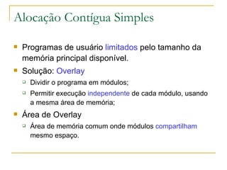 Alocação Contígua Simples Programas de usuário  limitados  pelo tamanho da memória principal disponível.  Solução:  Overlay Dividir o programa em módulos; Permitir execução  independente  de cada módulo, usando a mesma área de memória; Área de Overlay Área de memória comum onde módulos  compartilham  mesmo espaço. 