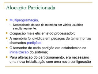 Alocação Particionada Multiprogramação . Necessidade do uso da memória por vários usuários simultaneamente. Ocupação mais eficiente do processador; A memória foi dividida em pedaços de tamanho fixo chamados  partições ; O tamanho de cada partição era estabelecido na  inicialização  do sistema; Para alteração do particionamento, era necessário uma nova inicialização com uma nova configuração 