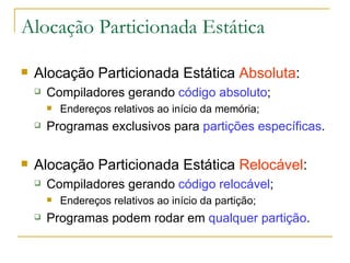 Alocação Particionada Estática Alocação Particionada Estática  Absoluta : Compiladores gerando  código absoluto ; Endereços relativos ao início da memória; Programas exclusivos para  partições específicas . Alocação Particionada Estática  Relocável : Compiladores gerando  código relocável ; Endereços relativos ao início da partição; Programas podem rodar em  qualquer partição .  