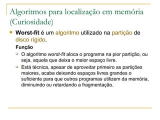 Algoritmos para localização em memória (Curiosidade) Worst-fit  é um  algoritmo  utilizado na  partição  de  disco rígido . Função O algoritmo  worst-fit  aloca o programa na pior partição, ou seja, aquela que deixa o maior espaço livre. Está técnica, apesar de aproveitar primeiro as partições maiores, acaba deixando espaços livres grandes o suficiente para que outros programas utilizem da memória, diminuindo ou retardando a fragmentação. 