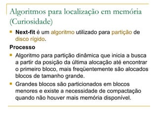 Algoritmos para localização em memória (Curiosidade) Next-fit  é um  algoritmo  utilizado para  partição  de  disco rígido . Processo Algoritmo para partição dinâmica que inicia a busca a partir da posição da última alocação até encontrar o primeiro bloco, mais freqüentemente são alocados blocos de tamanho grande. Grandes blocos são particionados em blocos menores e existe a necessidade de compactação quando não houver mais memória disponível. 
