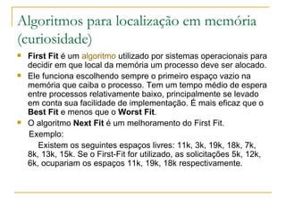 Algoritmos para localização em memória (curiosidade) First Fit  é um  algoritmo  utilizado por sistemas operacionais para decidir em que local da memória um processo deve ser alocado. Ele funciona escolhendo sempre o primeiro espaço vazio na memória que caiba o processo. Tem um tempo médio de espera entre processos relativamente baixo, principalmente se levado em conta sua facilidade de implementação. É mais eficaz que o  Best Fit  e menos que o  Worst Fit . O algoritmo  Next Fit  é um melhoramento do First Fit. Exemplo: Existem os seguintes espaços livres: 11k, 3k, 19k, 18k, 7k,  8k, 13k, 15k. Se o First-Fit for utilizado, as solicitações 5k, 12k, 6k, ocupariam os espaços 11k, 19k, 18k respectivamente. 