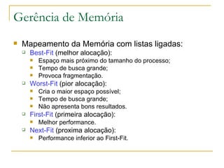 Gerência de Memória Mapeamento da Memória com listas ligadas: Best-Fit  (melhor alocação): Espaço mais próximo do tamanho do processo; Tempo de busca grande; Provoca fragmentação. Worst-Fit  (pior alocação): Cria o maior espaço possível; Tempo de busca grande; Não apresenta bons resultados. First-Fit  (primeira alocação): Melhor performance. Next-Fit  (proxima alocação): Performance inferior ao First-Fit. 