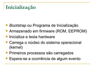 Inicialização Bootstrap  ou Programa de Inicialização Armazenado em firmware (ROM, EEPROM) Inicializa e testa hardware Carrega o núcleo do sistema operacional (kernel) Primeiros processos são carregados Espera-se a ocorrência de algum evento 