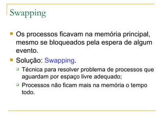 Swapping Os processos ficavam na memória principal, mesmo se bloqueados pela espera de algum evento. Solução:  Swapping . Técnica para resolver problema de processos que aguardam por espaço livre adequado; Processos não ficam mais na memória o tempo todo. 