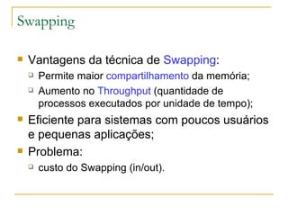 Swapping   Vantagens da técnica de  Swapping : Permite maior  compartilhamento  da memória; Aumento no  Throughput  (quantidade de processos executados por unidade de tempo); Eficiente para sistemas com poucos usuários e pequenas aplicações; Problema: custo do Swapping (in/out). 