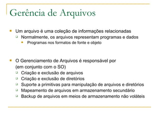 Gerência de Arquivos Um arquivo é uma coleção de informações relacionadas Normalmente, os arquivos representam programas e dados  Programas nos formatos de fonte e objeto O Gerenciamento de Arquivos é responsável por (em conjunto com o SO) Criação e exclusão de arquivos  Criação e exclusão de diretórios  Suporte a primitivas para manipulação de arquivos e diretórios Mapeamento de arquivos em armazenamento secundário  Backup de arquivos em meios de armazenamento não voláteis 