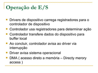 Operação de E/S Drivers de dispositivo carrega registradores para o controlador de dispositivo Controlador usa registradores para determinar ação Controlador transfere dados do dispositivo para buffer local Ao concluir, controlador avisa ao driver via interrupção Driver avisa sistema operacional DMA ( acesso direto a memória – Directy merory access ) 