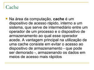 Cache Na área da computação,  cache  é um dispositivo de acesso rápido, interno a um sistema, que serve de intermediário entre um operador de um processo e o dispositivo de armazenamento ao qual esse operador acede. A vantagem principal na utilização de uma cache consiste em evitar o acesso ao dispositivo de armazenamento - que pode ser demorado -, armazenando os dados em meios de acesso mais rápidos 