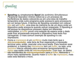 spooling Spooling  ou simplesmente  Spool  (do acrônimo  Simultaneous Peripheral Operation Online ) refere-se a um processo de tranferência de dados colocando-os em uma área de trabalho temporária onde outro programa pode acessa-lo para processa-lo em um tempo futuro. A técnica de Spooling consistem em colocar  jobs  em um  buffer , uma área da memória ou de um disco onde um dispositivo pode acessa-la quando estiver preparada. O Spooling é útil porque os dispositivos acessam dados em diferentes velocidades, o  buffer  provê uma estação de espera onde o dado pode ficar armazenado enquanto o dispositivo mais lento fica carregando. O mais comum exemplo de spooling é o da impressora. Como a  impressora  é um  periférico  muito mais lento que o  microcomputador , este teria de ficar esperando a impressão terminar para, então, executar uma nova tarefa. Para resolver esse problema, a maioria das  impressoras  tem um  buffer , ou seja, uma  memória  interna utilizada para armazenar temporariamente os  dados  que estão vindo do  microcomputador . Com isso, os dados são transferidos do  microcomputador  para o  buffer , liberando o micro mais rapidamente. Quanto maior o  buffer  da  impressora , mais cedo esta liberará o micro. 