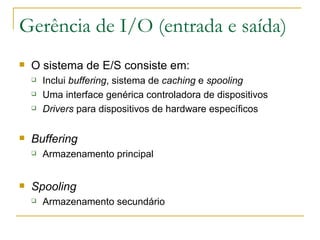 Gerência de I/O (entrada e saída) O sistema de E/S consiste em: Inclui  buffering , sistema de  caching  e  spooling Uma interface genérica controladora de dispositivos Drivers  para dispositivos de hardware específicos Buffering Armazenamento principal Spooling Armazenamento secundário 