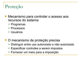 Proteção Mecanismo para controlar o acesso aos recursos do sistema Programas Processos Usuários O mecanismo de proteção precisa Distinguir entre uso autorizado e não autorizado Especificar controles a serem impostos Fornecer um meio para a imposição 