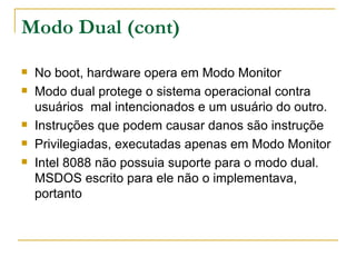Modo Dual (cont) No boot, hardware opera em Modo Monitor Modo dual protege o sistema operacional contra usuários  mal intencionados e um usuário do outro. Instruções que podem causar danos são instruçõe Privilegiadas, executadas apenas em Modo Monitor Intel 8088 não possuia suporte para o modo dual. MSDOS escrito para ele não o implementava, portanto 