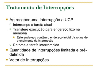 Tratamento de Interrupções Ao receber uma interrupção a UCP Interrompe a tarefa atual Transfere execução para endereço fixo na memória Este endereço contém o endereço inicial da rotina de atendimento da interrupção Retoma a tarefa interrompida Quantidade de interrupções limitada e pré-definida Vetor de Interrupções 