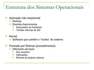 Estrutura dos Sistemas Operacionais Aplicação não seqüencial Rotinas Eventos Assíncronos Associados ao hardware  Tarefas internas do SO Kernel Software que contém o “núcleo” do sistema Formado por Rotinas (procedimentos) Oferecem serviços Aos usuários Aplicações Rotinas do próprio sistema 