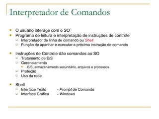 Interpretador de Comandos O usuário interage com o SO  Programa de leitura e interpretação de instruções de controle  Interpretador de linha de comando ou  Shell Função de apanhar e executar a próxima instrução de comando Instruções de Controle dão comandos ao SO Tratamento de E/S Gerenciamento E/S, armazenamento secundário, arquivos e processos Proteção  Uso da rede Shell Interface Texto -  Prompt  de Comando  Interface Gráfica -  Windows 