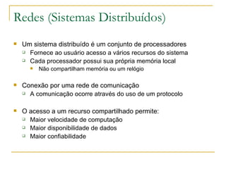 Redes (Sistemas Distribuídos) Um sistema distribuído é um conjunto de processadores Fornece ao usuário acesso a vários recursos do sistema Cada processador possui sua própria memória local  Não compartilham memória ou um relógio  Conexão por uma rede de comunicação  A comunicação ocorre através do uso de um protocolo O acesso a um recurso compartilhado permite: Maior velocidade de computação  Maior disponibilidade de dados Maior confiabilidade 