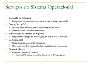 Serviços do Sistema Operacional Execução de Programa Capacidade para carregar um programa na memória e executá-lo Operações de E/S Os programas do não podem executar operações de E/S SO deve prover os meios necessários Manipulação do sistema de arquivos  capacidade do programa para ler, gravar, criar e excluir arquivos Comunicações  Troca de informações entre processos Através de memória compartilhada ou passagem de mensagens Detecção de erro  Assegura computação correta Erros na CPU, hardware, memória, dispositivos de E/S e programas 