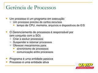 Gerência de Processos Um processo é um programa em execução Um processo precisa de certos recursos tempo de CPU, memória, arquivos e dispositivos de E/S O Gerenciamento de processos é responsável por (em conjunto com o SO) Criar e excluir processos Suspender e retomar processos Oferecer mecanismos para: sincronismo de processos comunicação entre processos Programa é uma entidade passiva Processo é uma entidade ativa 