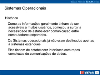 Sistemas Operacionais Histórico     Como as informações geralmente tinham de ser acessíveis a muitos usuários, começou a surgir a necessidade de estabelecer comunicação entre computadores separados.      Os Sistemas operacionais já não eram destinados apenas a sistemas estanques.     Eles tinham de estabelecer interfaces com redes complexas de comunicações de dados. 