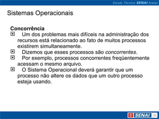 Sistemas Operacionais Concorrência      Um dos problemas mais difíceis na administração dos recursos está relacionado ao fato de muitos processos existirem simultaneamente.     Dizemos que esses processos são  concorrentes .     Por exemplo, processos concorrentes freqüentemente acessam o mesmo arquivo.     O Sistema Operacional deverá garantir que um processo não altere os dados que um outro processo esteja usando.  