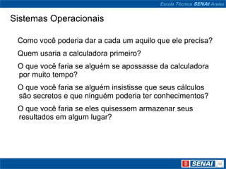 Sistemas Operacionais     Como você poderia dar a cada um aquilo que ele precisa?     Quem usaria a calculadora primeiro?     O que você faria se alguém se apossasse da calculadora por muito tempo?     O que você faria se alguém insistisse que seus cálculos  são secretos e que ninguém poderia ter conhecimentos?     O que você faria se eles quisessem armazenar seus resultados em algum lugar? 