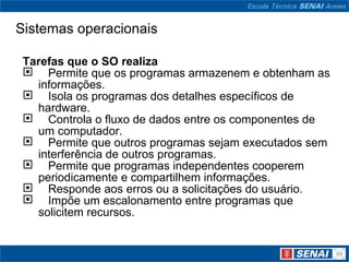 Sistemas operacionais Tarefas que o SO realiza     Permite que os programas armazenem e obtenham as informações.     Isola os programas dos detalhes específicos de hardware.     Controla o fluxo de dados entre os componentes de um computador.     Permite que outros programas sejam executados sem interferência de outros programas.     Permite que programas independentes cooperem periodicamente e compartilhem informações.     Responde aos erros ou a solicitações do usuário.     Impõe um escalonamento entre programas que  solicitem recursos. 