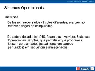 Sistemas Operacionais Histórico     Se fossem necessários cálculos diferentes, era preciso refazer a fiação do computador.     Durante a década de 1950, foram desenvolvidos Sistemas Operacionais simples, que permitiam que programas fossem apresentados (usualmente em cartões perfurados) em seqüência e armazenados. 