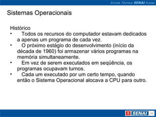 Sistemas Operacionais Histórico     Todos os recursos do computador estavam dedicados a apenas um programa de cada vez.     O próximo estágio do desenvolvimento (início da década de 1960) foi armazenar vários programas na memória simultaneamente.     Em vez de serem executados em seqüência, os programas ocupavam turnos.     Cada um executado por um certo tempo, quando então o Sistema Operacional alocava a CPU para outro. 