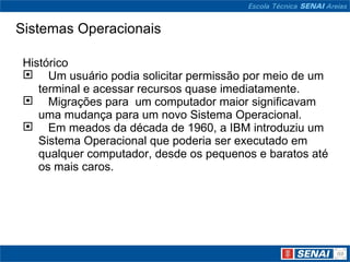 Sistemas Operacionais Histórico     Um usuário podia solicitar permissão por meio de um terminal e acessar recursos quase imediatamente.     Migrações para  um computador maior significavam uma mudança para um novo Sistema Operacional.     Em meados da década de 1960, a IBM introduziu um Sistema Operacional que poderia ser executado em qualquer computador, desde os pequenos e baratos até os mais caros. 