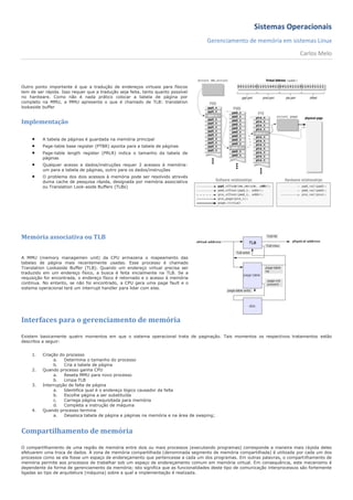 Sistemas Operacionais
                                                                                     Gerenciamento de memória em sistemas Linux
                                                                                                                               Carlos Melo




Outro ponto importante é que a tradução de endereços virtuais para físicos
tem de ser rápida. Isso requer que a tradução seja feita, tanto quanto possível
no hardware. Como não é nada prático colocar a tabela de página por
completo na MMU, a MMU apresenta o que é chamado de TLB: translation
lookaside buffer


Implementação

         A tabela de páginas é guardada na memória principal
         Page-table base register (PTBR) aponta para a tabela de páginas
         Page-table length register (PRLR) indica o tamanho da tabela de
          páginas
         Qualquer acesso a dados/instruções requer 2 acessos à memória:
          um para a tabela de páginas, outro para os dados/instruções
         O problema dos dois acessos à memória pode ser resolvido através
          duma cache de pesquisa rápida, designada por memória associativa
          ou Translation Look-aside Buffers (TLBs)




Memória associativa ou TLB


A MMU (memory managemen unit) da CPU armazena o mapeamento das
tabelas de página mais recentemente usadas. Esse processo é chamado
Translation Lookaside Buffer (TLB). Quando um endereço virtual precisa ser
traduzido em um endereço físico, a busca é feita inicialmente na TLB. Se a
requisição for encontrada, o endereço físico é retornado e o acesso à memória
continua. No entanto, se não foi encontrado, a CPU gera uma page fault e o
sistema operacional terá um interrupt handler para lidar com elas.




Interfaces para o gerenciamento de memória

Existem basicamente quatro momentos em que o sistema operacional trata de paginação. Tais momentos os respectivos tratamentos estão
descritos a seguir:


     1.   Criação do processo
               a.   Determina o tamanho do processo
               b.   Cria a tabela de página
     2.   Quando processo ganha CPU
               a.   Reseta MMU para novo processo
               b.   Limpa TLB
     3.   Interrupção de falta de página
               a.   Identifica qual é o endereço lógico causador da falta
               b.   Escolhe página a ser substituída
               c.   Carrega página requisitada para memória
               d.   Completa a instrução de máquina
     4.   Quando processo termina
               a.   Desaloca tabela de página e páginas na memória e na área de swaping;



Compartilhamento de memória

O compartilhamento de uma região de memória entre dois ou mais processos (executando programas) corresponde a maneira mais rápida deles
efetuarem uma troca de dados. A zona de memória compartilhada (denominada segmento de memória compartilhada) é utilizada por cada um dos
processos como se ela fosse um espaço de endereçamento que pertencesse a cada um dos programas. Em outras palavras, o compart ilhamento de
memória permite aos processos de trabalhar sob um espaço de endereçamento comum em memória virtual. Em consequência, este mecanismo é
dependente da forma de gerenciamento da memória; isto significa que as funcionalidades deste tipo de comunicação interprocessos são fortemente
ligadas ao tipo de arquitetura (máquina) sobre a qual a implementação é realizada.
 