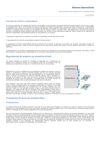 Sistemas Operacionais
                                                                                     Gerenciamento de memória em sistemas Linux
                                                                                                                                Carlos Melo


Princípio da memória compartilhada

Um processo pode criar um segmento de memória compartilhada e suas estruturas de controle através da função shmget(). Durante essa criação,
os processos devem definir: as permissões de acesso ao segmento de memória compartilhada; o tamanho de bytes do segmento e; a possibilidade
de especificar que a forma de acesso de um processo ao segmento será apenas em modo leitura. Para poder ler e escrever nessa zona de
memória, é necessário estar de posse do identificador (ID) de memória comum, chamado shmid. Este identificador é fornecido pelo sistema
(durante a chamada da função shmget()) para todo processo que fornece a chave associada ao segmento. Após a criação de um segmento de
memória compartilhada, duas operações poderão ser executadas por um processo:


* acoplamento (attachment) ao segmento de memória compartilhada, através da função shmat();


* desacoplamento da memória compartilhada, utilizando a função shmdt().


O acoplamento à memória compartilhada permite ao processo de se associar ao segmento de memória: ele recupera, executando shmat(), um
ponteiro apontando para o início da zona de memória que ele pode utilizar, assim como todos os outros ponteiros para leitura e escrita no
segmento.


O desacoplamento da memória compartilhada permite ao processo de se desassociar de um segmento quando ele não desejar mais utilizá-lo. Após
esta operação, o processo perde a possibilidade de ler ou escrever neste segmento de memória compartilhada.



Mapeamento de arquivos na memória virtual

Um arquivo mapeado na memória é o resultado da associação de o conteúdo de um
arquivo com a porção do espaço de um endereço virtual de um processo. Pode ser
utilizado para compartilhar um arquivo ou memória entre dois ou mais processos.




Mapeamento de arquivo possibilita que uma aplicação se beneficie da memória virtual do
sistema e suplemente o espaço de memória alocado para ele com memória paginável
adicional. Esse mecanismo funciona pela implementação de um mapeamento biunívoco
entre o intervalo de endereços de memória mapeada alocados para a aplicação e o
conteúdo de um arquivo no disco. Uma vez que um intervalo de endereços de arquivos
mapeados foi alocado para uma aplicação, a aplicação pode usar aquele intervalo da
memória de endereços como se ele fosse qualquer outro bloco da memória.


Uma aplicação é livre para usar tantos arquivos mapeados quanto quiser. Da mesma
forma, arquivos mapeados podem ser alocados e desalocados em quando em execução
durante operações particulares de processamento. Por exemplo, digamos que uma
particular função em uma aplicação requereu acesso a uma grande tabela durante a
execução, mas aquela função não era chamada muito frequentemente. Neste caso, a
tabela poderia armazenar num arquivo ao invés de na memória e a função poderia abrir
apenas uma visão de memória mapeada read-only para o arquivo e então acessar
elementos armazenados na tabela no arquivo como se estivesse acessando um elemento num vetor armazenado na memória.


Tratamento de áreas de memória fixas
Partições Fixas

Os sistemas operacionais modernos permitem que mais de um processo seja carregado em memória, de modo que quando um fica bloqueado
esperando por uma operação de E/S outro, que esteja carregado em memória, poderá usar a CPU. Dessa forma, a multiprogramação ajuda a
melhorar a utilização da CPU evitando desperdícios de ciclo de processamento.


Para que seja possível a multiprogramação, podemos dividir a memória em n partições (provavelmente de tamanhos diferentes). Os jobs serão
colocados em filas de entrada associadas à menor partição capaz de armazená-lo. Pelo fato de usarmos partições de tamanho fixo, todo o restante
de espaço de memória não utilizado pelo job será perdido. Este desperdício de memória é chamado de fragmentação interna (espaço de memória
perdido dentro da área alocada ao processo). Por outro lado, imagine que exista duas partições livres, uma de 25 e outra de 100 Kbytes, não
contíguas. Nesse instante é criado um processo de 110 Kbytes que não poderá ser carregado em memória pela forma como ela é gerenciada. Este
problema ocasiona o que chamamos de fragmentação externa (memória perdida fora da área ocupada por um processo). A
figura abaixo ilustra o esquema de organização com partições fixas:
 