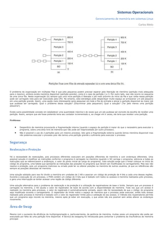 Sistemas Operacionais
                                                                                      Gerenciamento de memória em sistemas Linux
                                                                                                                                  Carlos Melo




O problema da organização em múltiplas filas é que jobs pequenos podem precisar esperar pela liberação de memória (partição mais adequada
para o mesmo), embora exista memória disponível (partição grande), como é o caso da partição 1 e 3. Por outro lado, isso não ocorre no esquema
de uma única fila. Nesta organização (b) sempre que uma nova partição é liberada o job mais próximo do início da fila e que caiba nessa partição
pode ser carregado nela para ser executado pela CPU. No entanto, esta estratégia pode desperdiçar muito espaço ao armazenar u m job pequeno
em uma partição grande. Assim, uma opção mais interessante seria pesquisar em toda a fila de entrada e alocar a partição disponível ao maior job
que pudesse ser carregado. Qual o problema dessa solução? (Discriminar jobs pequenos!) Qual a solução? (Ter pelo menos uma partição
pequena!).


Existe outra possibilidade consiste em estabelecer uma quantidade máxima k de vezes que um job pudesse ser excluído da escolha de receber uma
partição. Assim, sempre que ele fosse preterido teria seu contador incrementado e, ao chegar em k vezes, ele teria que receber uma partição.


Problemas


        Desperdício de memória provocando a fragmentação interna (quando o espaço da partição é maior do que o necessário para executar o
         programa, sobra uma área livre de memória que não pode ser reaproveitada por outro processo).
        Não é possível o uso de 2 partições para um mesmo processo. Isto gera a fragmentação externa quando temos memória disponível mas
         não podemos executar o processo pois não temos uma partição grande o suficiente para executar o processo


Segurança
Realocação e Proteção

Há a necessidade de realocações, pois processos diferentes executam em posições diferentes de memória e com endereços diferentes. Uma
possível solução é modificar as instruções conforme o programa é carregado na memória (quando o SO carrega o programa, adiciona a todas as
instruções que se referenciarem a endereços, o valor do ponto inicial de carga do programa). Esta solução exige que o linker coloque no início do
código do programa, uma tabela que apresente as indicações das posições no programa que devem ser modificadas no carregamento. Mas isso não
resolve a proteção, pois um programa malicioso ou errado pode ler ou alterar posições na memória de outros usuários, já que as referências são
sempre as posições absolutas de memória.


Uma solução adotada para isso foi dividir a memória em unidades de 2 KB e associar um código de proteção de 4 bits a cada uma dessas regiões.
Durante a execução de um processo, o PSW contém um código de 4 bits que é testado com todos os acessos à memória realizados pelo processo,
e gera uma interrupção se tentar acessar uma região de código diferente.


Uma solução alternativa para o problema da realocação e da proteção é a utilização de registradores de base e limite. Sempre que um processo é
carregado na memória, o SO ajusta o valor do registrador de base de acordo com a disponibilidade de memória. Toda vez que um acesso é
realizado na memória pelo processo, o valor do registrado é automaticamente somado, assim não há necessidade de que o código do programa
seja modificado durante o carregamento. O registrador de limite indica o espaço de memória que o processo pode executar, então todo acesso
realizado pelo processo à memória é testado com o valor do registrador limite para a validação do seu acesso. O método dos re gistradores permite
que um programa seja movido na memória, mesmo após já estar em execução, o que antes não era possível sem antes alterar os endereços
novamente.


Área de Swap

Mesmo com o aumento da eficiência da multiprogramação e, particularmente, da gerência de memória, muitas vezes um programa não podia ser
executado por falta de uma partição livre disponível. A técnica de swapping foi introduzida para contornar o problema da insuficiência de memória
principal.
 