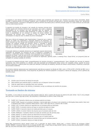 Sistemas Operacionais
                                                                                      Gerenciamento de memória em sistemas Linux
                                                                                                                                 Carlos Melo

O swapping é uma técnica aplicada à gerência de memória para programas que esperam por memória livre para serem executados. Nesta
situação, o sistema escolhe um processo residente, que é transferido da memória principal para a memória secundária (swap out), geralmente
disco. Posteriormente, o processo é carregado de volta da memória secundária para a memória principal (swap in) e pode continuar sua execução
como se nada tivesse ocorrido.


O algoritmo de escolha do processo a ser retirado da memória principal deve
priorizar aquele com menores chances de ser executado, para evitar o swapping
desnecessário de um processo que será executado logo em seguida. Os
processos retirados da memória estão geralmente no estado de espera, mas
existe a possibilidade de um processo no estado de pronto também ser
selecionado. No primeiro caso, o processo é dito no estado de espera
outswapped e no segundo caso no estado de pronto outswapped.


Para que a técnica de swapping seja implementada, é essencial que o sistema
ofereça um loader que implemente a relocação dinâmica de programas. Um
loader relocável que não ofereça esta facilidade permite que um programa seja
colocado em qualquer posição de memória, porém a relocação é apenas
realizada no momento do carregamento. No caso do swapping, um programa
pode sair e voltar diversas vezes para a memória, sendo necessário que a
relocação seja realizada pelo loader a cada carregamento.


A relocação dinâmica é realizada através de um registrador especial denominado
registrador de relocação. No momento em que o programa é carregado na
memória, o registrador recebe o endereço inicial da posição de memória que o
programa irá ocupar. Toda vez que ocorrer uma referência a algum endereço, o
endereço contido na instrução será somado ao conteúdo do registrador, gerando, assim, o endereço físico. Dessa forma, um programa pode ser
carregado em qualquer posição de memória.


O conceito de swapping permite maior compartilhamento da memória principal e, consequentemente, maior utilização dos recursos do sistema
operacional. Seu maior problema é o elevado custo das operações de entrada/saída (swap in/out). Em situações críticas, quando há pouca
memória disponível, o sistema pode ficar quase que dedicado à execução de swapping, deixando de realizar outras tarefas e impedindo a execução
dos processos residentes.


Os primeiros sistemas operacionais que implementaram esta técnica surgiram na década de 1960, como o CTSS do MIT e OS/360 da IBM. Com a
evolução dos sistemas operacionais, novos esquemas de gerência de memória passaram a incorporar a técnica de swapping, como a gerência de
memória virtual.


Problemas

        Grande custo em termos de tempo de execução
        Mais aceitável para sistemas batch ou sistemas com um pequeno número de usuários
        Pode ser usado tanto em partições fixas como variáveis
        No momento do swap-in de memória, é necessário corrigir os endereços de memória do processo.



Testando os limites do sistema

Por padrão, o Linux limita os recursos que cada processo pode ter. Isto é, quanto de recursos do sistema ele pode utilizar. I sso é uma proteção
para que caso o usuário faça algo errado, não prejudique a estabilidade do sistema. Esses limites são:


        RLIMIT_AS: O tamanho máximo que um processo pode ter em bytes.
        RLIMIT_CORE: Quando um processo é abortado, o kernel pode gerar um arquivo core contendo as informações desse aborto. Este valor
         é utilizando para limitar o tamanho desse arquivo. Caso o valor seja zero O, o arquivo não é criado.
        RLIMIT_CPU: O tempo máximo em segundos que um processo pode ser executado.
        RLIMIT_DATA: O tamanho máximo do heap ou memória de dados em bytes.
        RLIMIT_FSIZE: O tamanho máximo em bytes permitido para um arquivo.
        RLIMIT_LOCKS: O número máximo de arquivos que um processo pode dar lock.
        RLIMIT_MEMLOCK: O tamanho máximo em bytes de memória que não permite swap.
        RLIMIT_NOFILE: O número máximo de descritores de arquivos abertos.
        RLIMIT_NPROC: O número máximo de processos que um usuário pode ter.
        RLIMIT_RSS: A quantidade máxima de memória física que um processo pode ter.
        RLIMIT_STACK: O tamanho máximo em bytes da stack.


Neste Blog exploraremos alguns desses limites com a execução de alguns testes, dentre eles: o número máximo de processos criados
(RLIMIT_NPROC), o tamanho máximo de um processo (RLIMIT_AS), a maior área de heap (RLIMIT_DATA), a maior área de pilha (RLIMIT_STACK),
além de uma breve discussão sobre o esgotamento da área de swap.
 