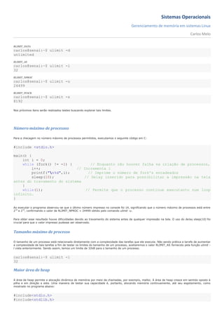 Sistemas Operacionais
                                                                                      Gerenciamento de memória em sistemas Linux
                                                                                                                                  Carlos Melo

RLIMIT_DATA
carlos@senai:~$ ulimit -d
unlimited
RLIMIT_AS
carlos@senai:~$ ulimit -l
32
RLIMIT_NPROC
carlos@senai:~$ ulimit -u
24499
RLIMIT_STACK
carlos@senai:~$ ulimit -s
8192

Nos próximos itens serão realizados testes buscando explorar tais limites.




Número máximo de processos

Para a checagem no número máximo de processos permitidos, executamos o seguinte código em C:


#include <stdio.h>

main() {
    int i = 0;
    while (fork() != -1) {        // Enquanto não houver falha na criação de processos,
         i++;               // Incrementa i
         printf("n%d",i);       // Imprime o número de fork's encadeados
         sleep(10);            // Delay inserido para possibilitar a impressão na tela
antes do travamento do sistema
    }
    while(1);                   // Permite que o processo continue executanto num loop
infinito.
}

Ao executar o programa observou-se que o último número impresso no console foi 14, significando que o número máximo de processos está entre
214 e 215, confirmando o valor de RLIMIT_NPROC = 24499 obtido pelo comando ulimit -u.


Para obter esse resultado houve dificuldades devido ao travamento do sistema antes de qualquer impressão na tela. O uso do delay sleep(10) foi
crucial para que o valor impresso pudesse ser observado.


Tamanho máximo de processo

O tamanho de um processo está relacionado diretamente com a complexidade das tarefas que ele executa. Não sendo prática a tarefa de aumentar
a complexidade de tais tarefas a fim de testar os limites do tamanho de um processo, aceitaremos o valor RLIMIT_AS fornecido pela função ulimit -
l vista anteriormente. Sendo assim, temos um limite de 32kB para o tamanho de um processo.


carlos@senai:~$ ulimit -l
32

Maior área de heap

A área de heap permite a alocação dinâmica de memória por meio de chamadas, por exemplo, malloc. A área de heap cresce em sentido oposto à
pilha e em direção a esta. Uma maneira de testar sua capacidade é, portanto, alocando memória continuamente, até seu esgotamento, como
mostrado no programa abaixo:


#include<stdio.h>
#include<stdlib.h>
 