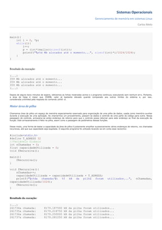 Sistemas Operacionais
                                                                                   Gerenciamento de memória em sistemas Linux
                                                                                                                             Carlos Melo



main(){
    int i = 0, *p;
    while(1){
        i++;
        p = (int*)malloc(sizeof(int));
        printf("n%d Mb alocados até o momento...", sizeof(int)*i/1024/1024);
    }
}


Resultado da execução:

(...)
359 Mb alocados até o momento...
359 Mb alocados até o momento...
359 Mb alocados até o momento...
(...)

Depois de alguns bons minutos de espera, obtivemos as linhas mostradas acima e o programa continuou executando sem nenhum erro. Portanto,
a área de heap é maior que 359MB, valor já bastante elevado quando comparado aos outros limites do sistema e, por isso,
considerada unlimited pela resposta do comando ulimit -d.


Maior área de pilha

Chamamos área de pilha um espaço de memória especialmente reservado para organização de uma pilha de dados, usada como memória auxiliar
durante a execução de uma aplicação. Ao chamarmos um procedimento, passam-se dados e controle de uma parte do código para outra. Nessa
passagem de controle, armazena-se antes endereço de retorno para que o controle possa retornar para este endereço ao final da execução da
função. Este armazenamento é feito na pilha, assim como a passagem de parâmetros dessas funções.


Desse modo, uma forma de testar a capacidade da área de pilha é justamente empilhar sucessivamente vários endereços de retorno, via chamadas
recursivas, atá que sua capacidade seja esgotada. O seguinte programa foi utilizado levando-se em conta esse raciocínio:


#include<stdio.h>
#define T_ADRESS 32
//Variáveis Globais
int nChamadas = 0;
float capacidadeUtilizada = 0;
void fRecursiva();

main(){
    fRecursiva();
}

void fRecursiva(){
    nChamadas++;
    capacidadeUtilizada = capacidadeUtilizada + T_ADRESS;
    printf("n%da chamada:t %f kB da pilha foram                                              utilizados...",             nChamadas,
capacidadeUtilizada/1024);
    fRecursiva();
}


Resultado da execução:

(...)
261734a     chamada:             8179.187500        kB   da   pilha     foram    utilizados...
261735a     chamada:             8179.218750        kB   da   pilha     foram    utilizados...
261736a     chamada:             8179.250000        kB   da   pilha     foram    utilizados...
261737a     chamada:             8179.281250        kB   da   pilha     foram    utilizados...
 