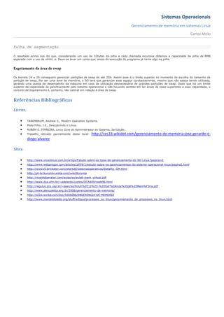 Sistemas Operacionais
                                                                                   Gerenciamento de memória em sistemas Linux
                                                                                                                               Carlos Melo


Falha de segmentação

O resultado acima nos diz que, considerando um uso de 32bytes da pilha a cada chamada recursiva obtemos a capacidade de pilha de 8MB
esperada com o uso de ulimit -s. Deve-se levar em conta que, antes da execução do programa já havia algo na pilha.


Esgotamento da área de swap

Os kernels 24 e 26 conseguem gerenciar partições de swap de até 2Gb. Assim esse é o limite superior no momento da escolha do tamanho da
partição de swap. Por ser uma área de memória, o SO terá que gerenciar esse espaço constantemente, mesmo que não esteja sendo utilizado,
gerando uma queda de desempenho da máquina em caso de utilização desnecessária de grandes partições de swap. Dado que há um limite
superior de capacidade de gerenciamento pelo sistema operacional e não havendo sentido em ter áreas de swap superiores a essa capacidade, o
conceito de esgotamento é, portanto, não cabível em relação à área de swap.



Referências Bibliográficas
Livros:

         TANENBAUM, Andrew S., Modern Operation Systems.
         Mota Filho, J.E., Descobrindo o Linux.
         RUBEM E. FERREIRA. Linux Guia do Administrador do Sistema, 2a Edição.
         Trabalho retirado parcialmente deste local:   http://ces33.wikidot.com/gerenciamento-de-memoria:jose-gerardo-e-
          diego-alvarez

Sites:

         http://www.vivaolinux.com.br/artigo/Estudo-sobre-os-tipos-de-gerenciamento-do-SO-Linux?pagina=2
         http://www.webartigos.com/articles/2959/1/estudo-sobre-os-gerenciamentos-do-sistema-operacional-linux/pagina1.html
         http://www15.brinkster.com/sharkdj/sistemasoperativos/Detalhe_GM.html
         http://pt-br.kurumin.wikia.com/wiki/Kuruma
         http://ricardobarcelar.com/aulas/so/aula6-mem_virtual.pdf
         http://www.dca.ufrn.br/~adelardo/cursos/DCA409/node96.html
         http://regulus.pcs.usp.br/~jean/so/AULA%2013%20-%20Ger%EAncia%20de%20Mem%F3ria.pdf
         http://www.alexcoletta.eng.br/2008/gerenciamento-de-memoria/
         http://www.scribd.com/doc/5566086/08GERENCIA-DE-MEMORIA
         http://www.marcelotoledo.org/stuff/artigos/processos_no_linux/gerenciamento_de_processos_no_linux.html
 