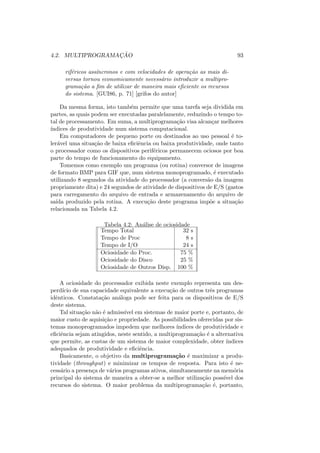4.2. MULTIPROGRAMAÇÃO 93
riféricos assı́ncronos e com velocidades de operação as mais di-
versas tornou economicamente necessário introduzir a multipro-
gramação a fim de utilizar de maneira mais eficiente os recursos
do sistema. [GUI86, p. 71] [grifos do autor]
Da mesma forma, isto também permite que uma tarefa seja dividida em
partes, as quais podem ser executadas paralelamente, reduzindo o tempo to-
tal de processamento. Em suma, a multiprogramação visa alcançar melhores
ı́ndices de produtividade num sistema computacional.
Em computadores de pequeno porte ou destinados ao uso pessoal é to-
lerável uma situação de baixa eficiência ou baixa produtividade, onde tanto
o processador como os dispositivos periféricos permanecem ociosos por boa
parte do tempo de funcionamento do equipamento.
Tomemos como exemplo um programa (ou rotina) conversor de imagens
de formato BMP para GIF que, num sistema monoprogramado, é executado
utilizando 8 segundos da atividade do processador (a conversão da imagem
propriamente dita) e 24 segundos de atividade de dispositivos de E/S (gastos
para carregamento do arquivo de entrada e armazenamento do arquivo de
saı́da produzido pela rotina. A execução deste programa impõe a situação
relacionada na Tabela 4.2.
Tabela 4.2: Análise de ociosidade
Tempo Total 32 s
Tempo de Proc 8 s
Tempo de I/O 24 s
Ociosidade do Proc. 75 %
Ociosidade do Disco 25 %
Ociosidade de Outros Disp. 100 %
A ociosidade do processador exibida neste exemplo representa um des-
perdı́cio de sua capacidade equivalente a execução de outros três programas
idênticos. Constatação análoga pode ser feita para os dispositivos de E/S
deste sistema.
Tal situação não é admissı́vel em sistemas de maior porte e, portanto, de
maior custo de aquisição e propriedade. As possibilidades oferecidas por sis-
temas monoprogramados impedem que melhores ı́ndices de produtividade e
eficiência sejam atingidos, neste sentido, a multiprogramação é a alternativa
que permite, as custas de um sistema de maior complexidade, obter ı́ndices
adequados de produtividade e eficiência.
Basicamente, o objetivo da multiprogramação é maximizar a produ-
tividade (throughput) e minimizar os tempos de resposta. Para isto é ne-
cessário a presença de vários programas ativos, simultaneamente na memória
principal do sistema de maneira a obter-se a melhor utilização possı́vel dos
recursos do sistema. O maior problema da multiprogramação é, portanto,
 