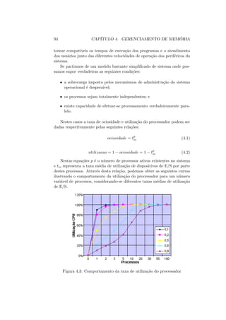94 CAPÍTULO 4. GERENCIAMENTO DE MEMÓRIA
tornar compatı́veis os tempos de execução dos programas e o atendimento
dos usuários junto das diferentes velocidades de operação dos periféricos do
sistema.
Se partirmos de um modelo bastante simplificado de sistema onde pos-
samos supor verdadeiras as seguintes condições:
• a sobrecarga imposta pelos mecanismos de administração do sistema
operacional é desprezı́vel;
• os processos sejam totalmente independentes; e
• existe capacidade de efetuar-se processamento verdadeiramente para-
lelo.
Nestes casos a taxa de ociosidade e utilização do processador podem ser
dadas respectivamente pelas seguintes relações:
ociosidade = tp
io (4.1)
utilizacao = 1 − ociosidade = 1 − tp
io (4.2)
Nestas equações p é o número de processos ativos existentes no sistema
e tio representa a taxa média de utilização de dispositivos de E/S por parte
destes processos. Através desta relação, podemos obter as seguintes curvas
ilustrando o comportamento da utilização do processador para um número
variável de processos, considerando-se diferentes taxas médias de utilização
de E/S.
Figura 4.3: Comportamento da taxa de utilização do processador
 