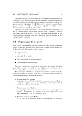 4.3. ORGANIZAÇÃO DA MEMÓRIA 95
Notamos que conforme aumenta a taxa média de utilização de disposi-
tivos de E/S (tio) por parte dos processos, maior é o número p de processos
necessário para que a utilização do processador se mantenha em nı́veis ade-
quados, ou seja, utilizacao > 85%. Isto pode ser entendido de outra forma:
quanto maior a taxa média de utilização de dispositivos de E/S, maior é o
número de usuário suportado pelo sistema.
Apesar de ser uma simplificação, tais valores tem valor indicativo, ou
seja, o comportamento esperado em sistemas reais é o mesmo a despeito
dos valores absolutos obtidos. Com isto justifica-se a necessidade de am-
bientes multiprogramados como única forma de obter-se sistemas de alta
produtividade e eficiência.
4.3 Organização da memória
Num sistema computacional o armazenamento de dados ocorre hierarquica-
mente, ou seja, em diversos nı́veis dado que é realizado em diferentes tipos
de dispositivos devido à quatro fatores básicos:
• tempo de acesso
• velocidade de operação
• custo por unidade de armazenamento
• capacidade de armazenamento
Com isto em mente, o projetista de um sistema operacional determina
quanto de cada tipo de memória será necessário para que o sistema seja ao
mesmo tempo eficiente e economicamente viável.
Em virtude das dificuldades tecnológicas associadas a construção de dis-
positivos eficientes de memória e seu custo, o armazenamento de dados as-
sumiu historicamente a seguinte organização:
• Armazenamento interno
São posições de memória disponı́veis internamente ao processador para
permitir ou agilizar sua operação. Constitui-se dos registradores do
processador e de seu cache interno.
• Armazenamento primário
São as posições de memória externa, diretamente acessı́veis pelo pro-
cessador. Tipicamente são circuitos eletrônicos integrados do tipo
RAM, EEPROM, EPROM, PROM ou ROM.
• Armazenamento secundário
São as posições de memória externa que não podem ser acessadas
 