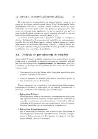 4.4. DEFINIÇÃO DE GERENCIAMENTO DE MEMÓRIA 97
Os registradores, implementados em número limitado devido ao seu
custo, são geralmente utilizados para manter dentro do processador dados
freqüentemente utilizados. Os cache interno e externo, devido sua maior
velocidade, são usados para manter uma porção do programa (que pode
assim ser executada mais rapidamente do que na memória principal), ou
uma porção de dados (evitando-se uso da memória principal) e com isto
aumentando o desempenho do sistema [DEI92, p. 30].
A memória primária armazena os programas e dados em execução no
sistema. Os dispositivos de armazenamento secundário são usados para pre-
servação dos dados de forma perene, embora também possam ser usados
para expandir as capacidades da memória primária. O cache de disco é uti-
lizado para acelerar a operação das unidades de disco, podendo esta técnica
ser utilizada para outros tipos de periféricos.
4.4 Definição de gerenciamento de memória
A necessidade de manter múltiplos programas ativos na memória do sistema
impõe outra, a necessidade de controlarmos como esta memória é utilizada
por estes vários programas. O gerenciamento de memória é, portanto,
o resultado da aplicação de duas práticas distintas dentro de um sistema
computacional:
1. Como a memória principal é vista, isto é, como pode ser utilizada pelos
processos existentes neste sistema.
2. Como os processos são tratados pelo sistema operacional quanto às
suas necessidades de uso de memória.
Como a memória é um recurso caro, cuja administração influencia pro-
fundamente na eficiência e performance de um sistema computacional, é
necessário considerar-se três estratégias para sua utilização:
1. Estratégias de busca
As estratégias de busca (fetch strategies) preocupam-se em determinar
qual o próximo bloco de programa ou dados que deve ser transferido da
memória secundária para a memória primária. Usualmente se utilizam
estratégias de demanda, ou seja, são transferidos os blocos determina-
dos como necessários para a continuação do processamento.
2. Estratégias de posicionamento
São as estratégias relacionadas com a determinação das regiões da
memória primária (fı́sica) que serão efetivamente utilizados pelos pro-
gramas e dados, ou seja, pela determinação do espaço de endereça-
mento utilizado (placement strategies).
 