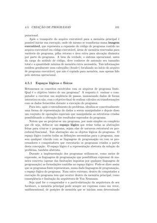 4.5. CRIAÇÃO DE PROGRAMAS 101
putacional.
Após o transporte do arquivo executável para a memória principal é
possı́vel iniciar sua execução, onde ele mesmo se transforma numa imagem
executável, que representa a expansão do código de programa contido no
arquivo executável em código executável, áreas de memória reservadas para
variáveis do programa, pilha retorno e área extra para alocação dinâmica
por parte do programa. A bem da verdade, o sistema operacional, antes
da carga do módulo de código, deve conhecer de antemão seu tamanho
total e a quantidade mı́nima de memória extra necessária. Tais informações
residem geralmente num cabeçalho (header) localizado no inı́cio do arquivo
de programa executável, que não é copiado para memória, mas apenas lido
pelo sistema operacional.
4.5.1 Espaços lógicos e fı́sicos
Retomemos os conceitos envolvidos com os arquivos de programa fonte.
Qual é o objetivo básico de um programa? A resposta é: ensinar o com-
putador a executar um seqüência de passos, manuseando dados de forma
interativa ou não, com o objetivo final de realizar cálculos ou transformações
com os dados fornecidos durante a execução do programa.
Para isto, após o entendimento do problema, idealiza-se conceitualmente
uma forma de representação do dados a serem manipulados e depois disso
um conjunto de operações especiais que manipularão as estruturas criadas
possibilitando a obtenção dos resultados esperados do programa.
Notem que ao projetar-se um programa, por mais simples ou complexo
que ele seja, define-se um espaço lógico que reúne todas as abstrações
feitas para criar-se o programa, sejam elas de natureza estrutural ou pro-
cedural/funcional. Tais abstrações são os objetos lógicos do programa. O
espaço lógico contém todas as definições necessárias para o programa, mas
sem qualquer vı́nculo com as linguagens de programação ou com os pro-
cessadores e computadores que executarão os programas criados a partir
desta concepção. O espaço lógico é a representação abstrata da solução do
problema, também abstrata.
Durante a implementação dos programas utilizam-se, como meios de
expressão, as linguagens de programação que possibilitam expressar de ma-
neira concreta (apesar das limitações impostas por qualquer linguagem de
programação) as formulações contidas no espaço lógico. Pode-se dizer assim
que os programas fonte representam, numa dada linguagem de programação,
o espaço lógico do programa. Num outro extremo, dentro do computador a
execução do programa tem que ocorrer dentro da memória principal, como
conseqüência e limitação da arquitetura de Von Neumann.
Seja qual for o computador e a particularização da arquitetura de seu
hardware, a memória principal pode sempre ser expressa como um vetor,
unidimensional, de posições de memória que se iniciam num determinado
 
