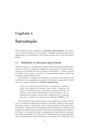 Capı́tulo 1
Introdução
Neste capı́tulo vamos apresentar os sistemas operacionais, seus objeti-
vos e um breve histórico de sua evolução. Também proporemos uma forma
simples para sua classificação e forneceremos alguns outros conceitos impor-
tantes.
1.1 Definindo os sistemas operacionais
Desde sua criação, os computadores sempre foram sistemas de elevada sofisti-
cação em relação ao estágio tecnológico de suas épocas de desenvolvimento.
Ao longo dos últimos 50 anos evoluı́ram incrivelmente e, embora tenham
se tornado mais comuns e acessı́veis, sua popularização ainda esconde sua
tremenda complexidade interna.
Neste sentido, os sistemas operacionais, em termos de suas origens e de-
senvolvimento, acompanharam a própria evolução dos computadores. Deitel
nos traz a seguinte definição de sistema operacional:
Vemos um sistema operacional como os programas, implemen-
tados como software ou firmware, que tornam o hardware uti-
lizável. O hardware oferece capacidade computacional bruta. Os
sistemas operacionais disponibilizam convenientemente tais ca-
pacidades aos usuários, gerenciando cuidadosamente o hardware
para que se obtenha uma performance adequada. [DEI92, p. 3]
Nesta definição surgem alguns novos termos explicados a seguir. O hard-
ware é o conjunto de dispositivos elétricos, eletrônicos, ópticos e eletromecâ-
nicos que compõe o computador, sendo a máquina fı́sica propriamente dita.
O hardware, aparentemente identificável pelos dispositivos ou módulos que
compõe um sistema computacional, determina as capacidades deste sistema.
O software é o conjunto de todos os programas de computador em operação
num dado computador. Já o firmware é representado por programas espe-
ciais armazenados de forma permanente no hardware do computador que
3
 