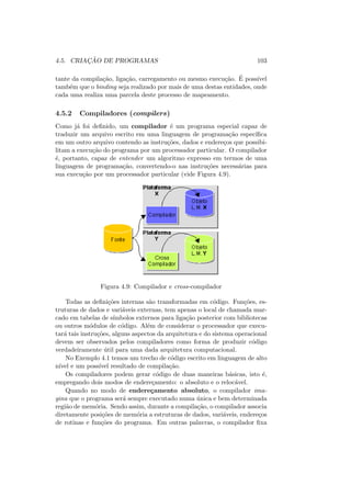 4.5. CRIAÇÃO DE PROGRAMAS 103
tante da compilação, ligação, carregamento ou mesmo execução. É possı́vel
também que o binding seja realizado por mais de uma destas entidades, onde
cada uma realiza uma parcela deste processo de mapeamento.
4.5.2 Compiladores (compilers)
Como já foi definido, um compilador é um programa especial capaz de
traduzir um arquivo escrito em uma linguagem de programação especı́fica
em um outro arquivo contendo as instruções, dados e endereços que possibi-
litam a execução do programa por um processador particular. O compilador
é, portanto, capaz de entender um algoritmo expresso em termos de uma
linguagem de programação, convertendo-o nas instruções necessárias para
sua execução por um processador particular (vide Figura 4.9).
Figura 4.9: Compilador e cross-compilador
Todas as definições internas são transformadas em código. Funções, es-
truturas de dados e variáveis externas, tem apenas o local de chamada mar-
cado em tabelas de sı́mbolos externos para ligação posterior com bibliotecas
ou outros módulos de código. Além de considerar o processador que execu-
tará tais instruções, alguns aspectos da arquitetura e do sistema operacional
devem ser observados pelos compiladores como forma de produzir código
verdadeiramente útil para uma dada arquitetura computacional.
No Exemplo 4.1 temos um trecho de código escrito em linguagem de alto
nı́vel e um possı́vel resultado de compilação.
Os compiladores podem gerar código de duas maneiras básicas, isto é,
empregando dois modos de endereçamento: o absoluto e o relocável.
Quando no modo de endereçamento absoluto, o compilador ima-
gina que o programa será sempre executado numa única e bem determinada
região de memória. Sendo assim, durante a compilação, o compilador associa
diretamente posições de memória a estruturas de dados, variáveis, endereços
de rotinas e funções do programa. Em outras palavras, o compilador fixa
 
