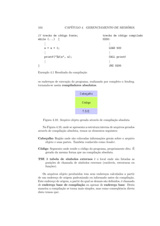 104 CAPÍTULO 4. GERENCIAMENTO DE MEMÓRIA
// trecho de código fonte; trecho de código compilado
while (...) { 0200:
.
.
.
.
.
.
a = a + 1; LOAD 500
.
.
.
.
.
.
printf("%dn", a); CALL printf
.
.
.
.
.
.
} JNZ 0200
Exemplo 4.1 Resultado da compilação
os endereços de execução do programa, realizando por completo o binding,
tornando-se assim compiladores absolutos.
Figura 4.10: Arquivo objeto gerado através de compilação absoluta
Na Figura 4.10, onde se apresenta a estrutura interna de arquivos gerados
através de compilação absoluta, temos os elementos seguintes:
Cabeçalho Região onde são colocadas informações gerais sobre o arquivo
objeto e suas partes. Também conhecido como header.
Código Segmento onde reside o código do programa, propriamente dito. É
gerado da mesma forma que na compilação absoluta.
TSE A tabela de sı́mbolos externos é o local onde são listadas as
posições de chamada de sı́mbolos externos (variáveis, estruturas ou
funções).
Os arquivos objeto produzidos tem seus endereços calculados a partir
de um endereço de origem padronizado ou informado antes da compilação.
Este endereço de origem, a partir do qual os demais são definidos, é chamado
de endereço base de compilação ou apenas de endereço base. Desta
maneira a compilação se torna mais simples, mas como conseqüência direta
disto temos que:
 