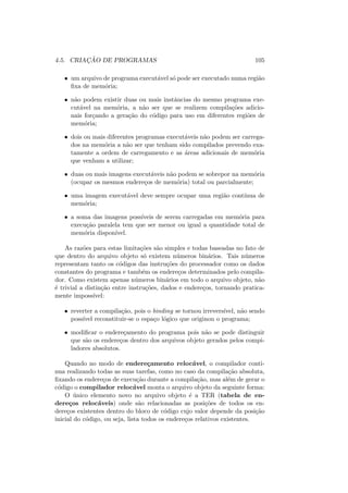 4.5. CRIAÇÃO DE PROGRAMAS 105
• um arquivo de programa executável só pode ser executado numa região
fixa de memória;
• não podem existir duas ou mais instâncias do mesmo programa exe-
cutável na memória, a não ser que se realizem compilações adicio-
nais forçando a geração do código para uso em diferentes regiões de
memória;
• dois ou mais diferentes programas executáveis não podem ser carrega-
dos na memória a não ser que tenham sido compilados prevendo exa-
tamente a ordem de carregamento e as áreas adicionais de memória
que venham a utilizar;
• duas ou mais imagens executáveis não podem se sobrepor na memória
(ocupar os mesmos endereços de memória) total ou parcialmente;
• uma imagem executável deve sempre ocupar uma região contı́nua de
memória;
• a soma das imagens possı́veis de serem carregadas em memória para
execução paralela tem que ser menor ou igual a quantidade total de
memória disponı́vel.
As razões para estas limitações são simples e todas baseadas no fato de
que dentro do arquivo objeto só existem números binários. Tais números
representam tanto os códigos das instruções do processador como os dados
constantes do programa e também os endereços determinados pelo compila-
dor. Como existem apenas números binários em todo o arquivo objeto, não
é trivial a distinção entre instruções, dados e endereços, tornando pratica-
mente impossı́vel:
• reverter a compilação, pois o binding se tornou irreversı́vel, não sendo
possı́vel reconstituir-se o espaço lógico que originou o programa;
• modificar o endereçamento do programa pois não se pode distinguir
que são os endereços dentro dos arquivos objeto gerados pelos compi-
ladores absolutos.
Quando no modo de endereçamento relocável, o compilador conti-
nua realizando todas as suas tarefas, como no caso da compilação absoluta,
fixando os endereços de execução durante a compilação, mas além de gerar o
código o compilador relocável monta o arquivo objeto da seguinte forma:
O único elemento novo no arquivo objeto é a TER (tabela de en-
dereços relocáveis) onde são relacionadas as posições de todos os en-
dereços existentes dentro do bloco de código cujo valor depende da posição
inicial do código, ou seja, lista todos os endereços relativos existentes.
 