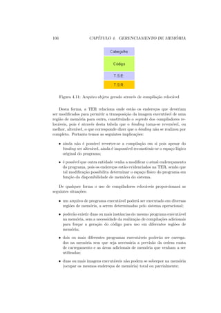 106 CAPÍTULO 4. GERENCIAMENTO DE MEMÓRIA
Figura 4.11: Arquivo objeto gerado através de compilação relocável
Desta forma, a TER relaciona onde estão os endereços que deveriam
ser modificados para permitir a transposição da imagem executável de uma
região de memória para outra, constituindo o segredo dos compiladores re-
locáveis, pois é através desta tabela que o binding torna-se reversı́vel, ou
melhor, alterável, o que corresponde dizer que o binding não se realizou por
completo. Portanto temos as seguintes implicações:
• ainda não é possı́vel reverter-se a compilação em si pois apesar do
binding ser alterável, ainda é impossı́vel reconstituir-se o espaço lógico
original do programa;
• é possı́vel que outra entidade venha a modificar o atual endereçamento
do programa, pois os endereços estão evidenciados na TER, sendo que
tal modificação possibilita determinar o espaço fı́sico do programa em
função da disponibilidade de memória do sistema.
De qualquer forma o uso de compiladores relocáveis proporcionará as
seguintes situações:
• um arquivo de programa executável poderá ser executado em diversas
regiões de memória, a serem determinadas pelo sistema operacional;
• poderão existir duas ou mais instâncias do mesmo programa executável
na memória, sem a necessidade da realização de compilações adicionais
para forçar a geração do código para uso em diferentes regiões de
memória;
• dois ou mais diferentes programas executáveis poderão ser carrega-
dos na memória sem que seja necessária a previsão da ordem exata
de carregamento e as áreas adicionais de memória que venham a ser
utilizadas;
• duas ou mais imagens executáveis não podem se sobrepor na memória
(ocupar os mesmos endereços de memória) total ou parcialmente;
 