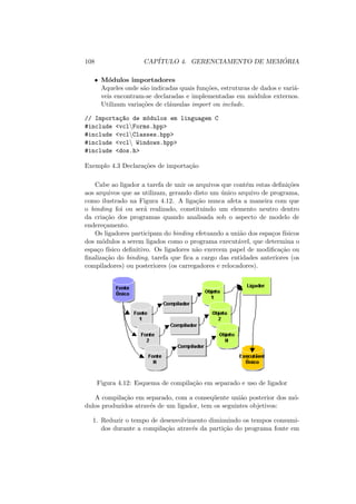 108 CAPÍTULO 4. GERENCIAMENTO DE MEMÓRIA
• Módulos importadores
Aqueles onde são indicadas quais funções, estruturas de dados e variá-
veis encontram-se declaradas e implementadas em módulos externos.
Utilizam variações de cláusulas import ou include.
// Importaç~
ao de módulos em linguagem C
#include <vclForms.hpp>
#include <vclClasses.hpp>
#include <vcl Windows.hpp>
#include <dos.h>
Exemplo 4.3 Declarações de importação
Cabe ao ligador a tarefa de unir os arquivos que contém estas definições
aos arquivos que as utilizam, gerando disto um único arquivo de programa,
como ilustrado na Figura 4.12. A ligação nunca afeta a maneira com que
o binding foi ou será realizado, constituindo um elemento neutro dentro
da criação dos programas quando analisada sob o aspecto de modelo de
endereçamento.
Os ligadores participam do binding efetuando a união dos espaços fı́sicos
dos módulos a serem ligados como o programa executável, que determina o
espaço fı́sico definitivo. Os ligadores não exercem papel de modificação ou
finalização do binding, tarefa que fica a cargo das entidades anteriores (os
compiladores) ou posteriores (os carregadores e relocadores).
Figura 4.12: Esquema de compilação em separado e uso de ligador
A compilação em separado, com a conseqüente união posterior dos mó-
dulos produzidos através de um ligador, tem os seguintes objetivos:
1. Reduzir o tempo de desenvolvimento diminuindo os tempos consumi-
dos durante a compilação através da partição do programa fonte em
 